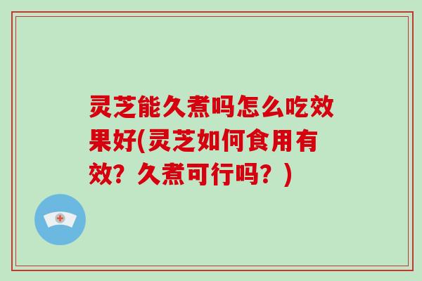 灵芝能久煮吗怎么吃效果好(灵芝如何食用有效?久煮可行吗?)