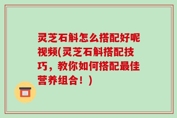 灵芝石斛怎么搭配好呢视频(灵芝石斛搭配技巧，教你如何搭配最佳营养组合！)