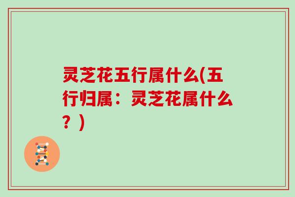 灵芝花五行属什么(五行归属:灵芝花属什么?)