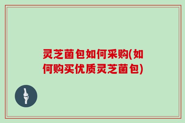 灵芝菌包如何采购(如何购买优质灵芝菌包)