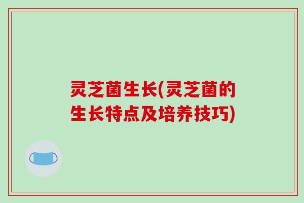 灵芝菌生长(灵芝菌的生长特点及培养技巧)