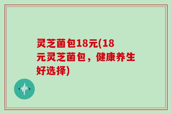 灵芝菌包18元(18元灵芝菌包,健康养生好选择)