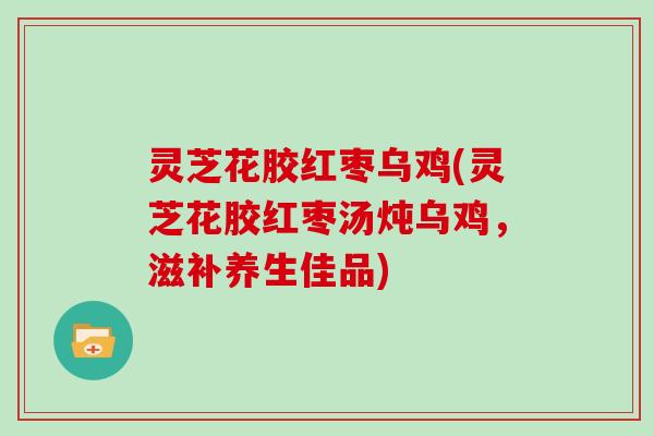 灵芝花胶红枣乌鸡(灵芝花胶红枣汤炖乌鸡,滋补养生佳品)