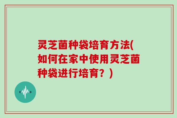 灵芝菌种袋培育方法(如何在家中使用灵芝菌种袋进行培育?)