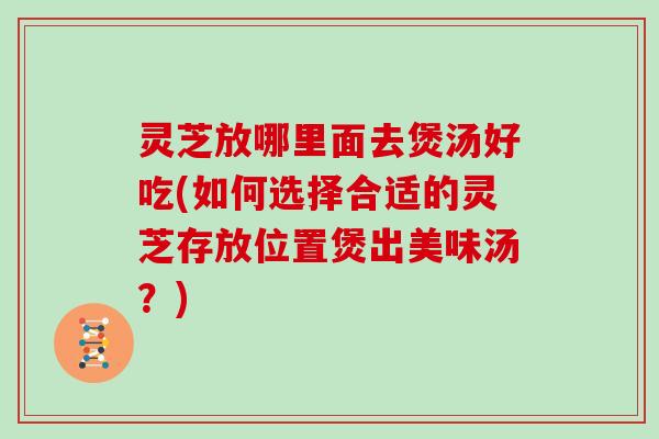 灵芝放哪里面去煲汤好吃(如何选择合适的灵芝存放位置煲出美味汤？)