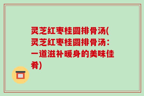 灵芝红枣桂圆排骨汤(灵芝红枣桂圆排骨汤:一道滋补暖身的美味佳肴)