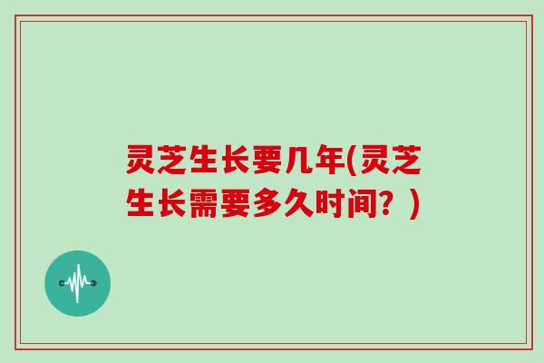 灵芝生长要几年(灵芝生长需要多久时间？)