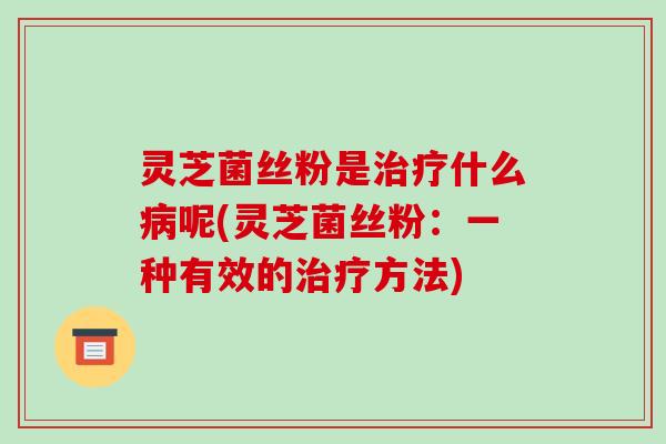 灵芝菌丝粉是治疗什么病呢(灵芝菌丝粉:一种有效的治疗方法)