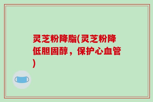灵芝粉降脂(灵芝粉降低胆固醇，保护心血管)
