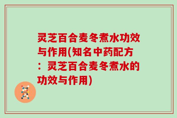 灵芝百合麦冬煮水功效与作用(知名中药配方:灵芝百合麦冬煮水的功效与作用)