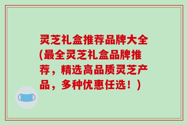 灵芝礼盒推荐品牌大全(最全灵芝礼盒品牌推荐,精选高品质灵芝产品,多种优惠任选!)