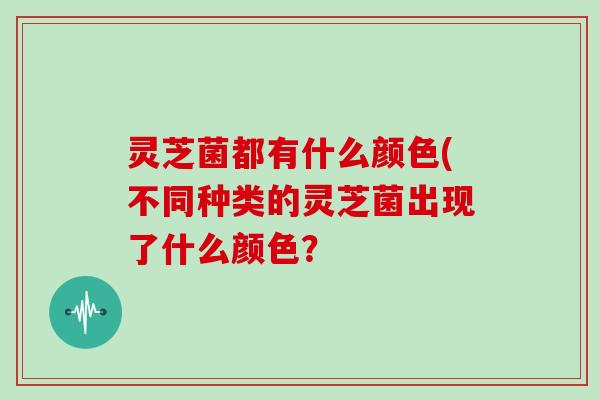 灵芝菌都有什么颜色(不同种类的灵芝菌出现了什么颜色?