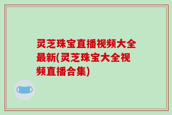 灵芝珠宝直播视频大全最新(灵芝珠宝大全视频直播合集)