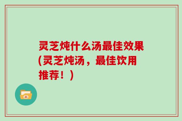 灵芝炖什么汤最佳效果(灵芝炖汤,最佳饮用推荐!)