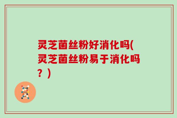 灵芝菌丝粉好消化吗(灵芝菌丝粉易于消化吗?)