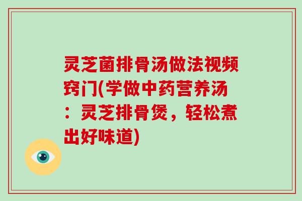 灵芝菌排骨汤做法视频窍门(学做中药营养汤:灵芝排骨煲,轻松煮出好味道)