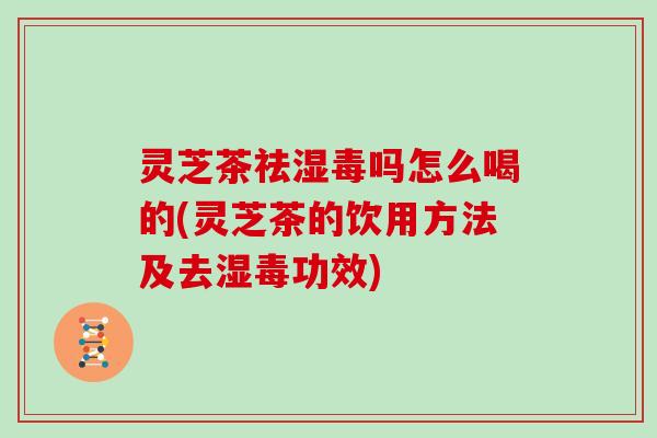 灵芝茶祛湿毒吗怎么喝的(灵芝茶的饮用方法及去湿毒功效)
