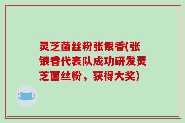 灵芝菌丝粉张银香(张银香代表队成功研发灵芝菌丝粉,获得大奖)
