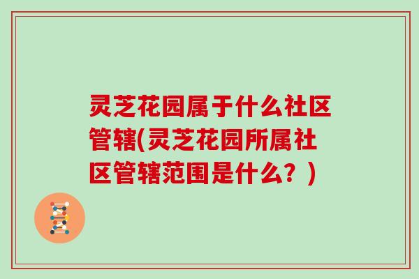灵芝花园属于什么社区管辖(灵芝花园所属社区管辖范围是什么?)