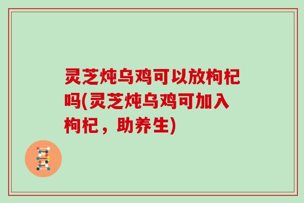 灵芝炖乌鸡可以放枸杞吗(灵芝炖乌鸡可加入枸杞，助养生)