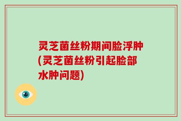 灵芝菌丝粉期间脸浮肿(灵芝菌丝粉引起脸部水肿问题)