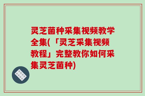 灵芝菌种采集视频教学全集(「灵芝采集视频教程」完整教你如何采集灵芝菌种)