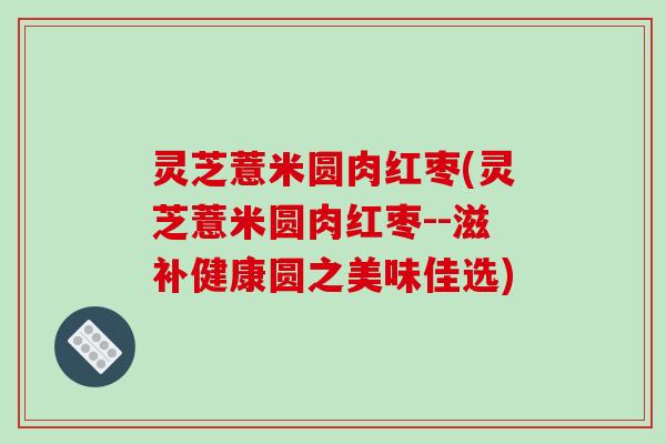 灵芝薏米圆肉红枣(灵芝薏米圆肉红枣--滋补健康圆之美味佳选)