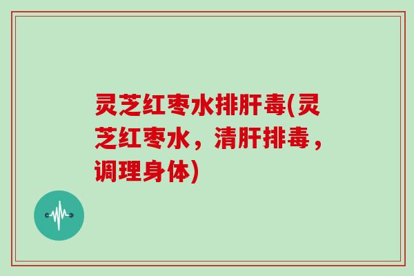 灵芝红枣水排肝毒(灵芝红枣水，清肝排毒，调理身体)