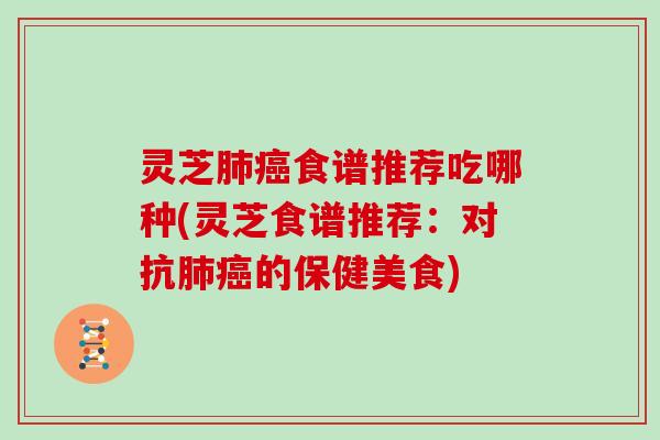 灵芝肺癌食谱推荐吃哪种(灵芝食谱推荐:对抗肺癌的保健美食)