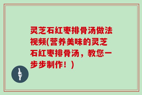 灵芝石红枣排骨汤做法视频(营养美味的灵芝石红枣排骨汤,教您一步步制作!)