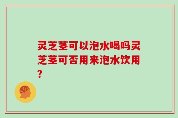 灵芝茎可以泡水喝吗灵芝茎可否用来泡水饮用?