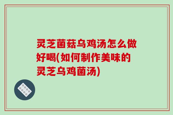 灵芝菌菇乌鸡汤怎么做好喝(如何制作美味的灵芝乌鸡菌汤)
