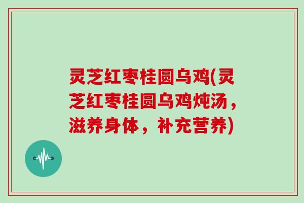 灵芝红枣桂圆乌鸡(灵芝红枣桂圆乌鸡炖汤,滋养身体,补充营养)