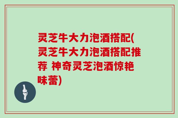 灵芝牛大力泡酒搭配(灵芝牛大力泡酒搭配推荐 神奇灵芝泡酒惊艳味蕾)