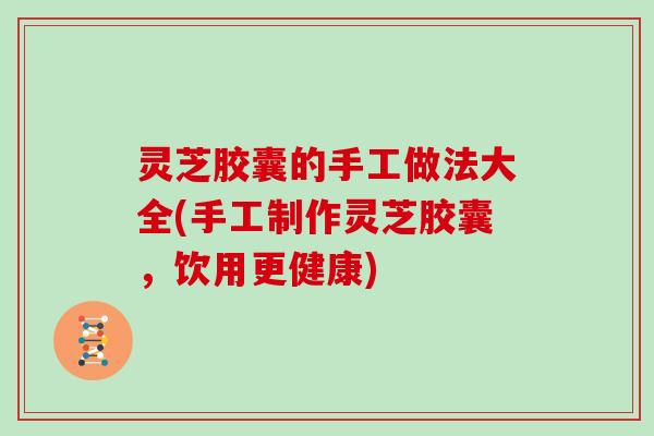 灵芝胶囊的手工做法大全(手工制作灵芝胶囊,饮用更健康)