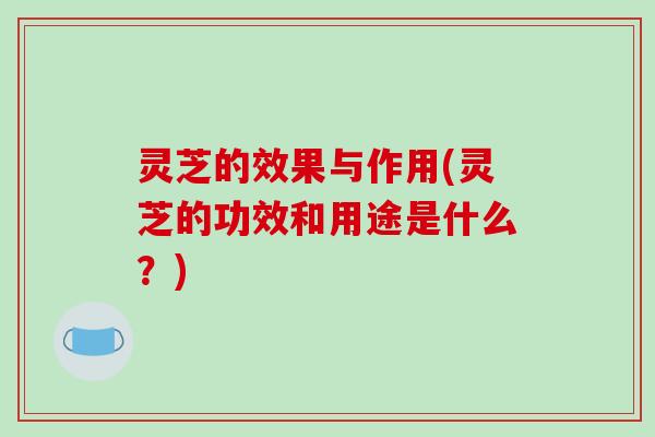 灵芝的效果与作用(灵芝的功效和用途是什么?)
