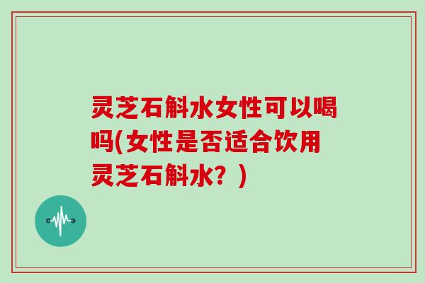 灵芝石斛水女性可以喝吗(女性是否适合饮用灵芝石斛水？)