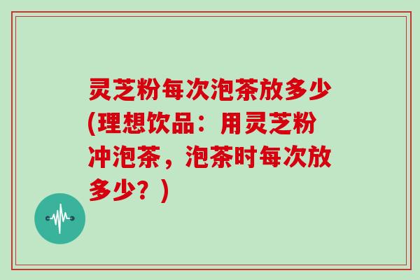 灵芝粉每次泡茶放多少(理想饮品:用灵芝粉冲泡茶,泡茶时每次放多少?)