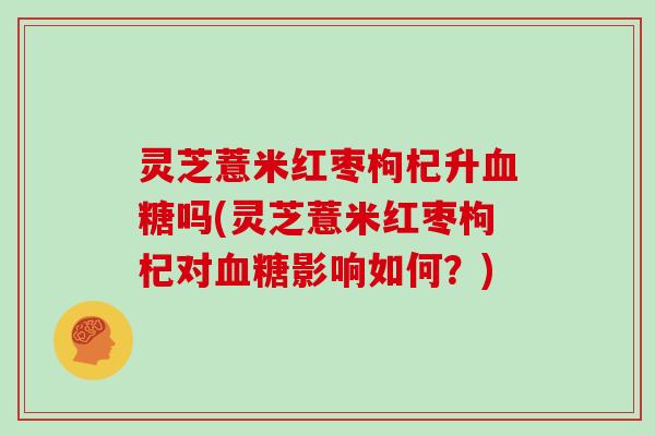 灵芝薏米红枣枸杞升血糖吗(灵芝薏米红枣枸杞对血糖影响如何?)