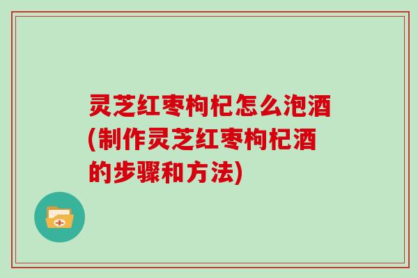 灵芝红枣枸杞怎么泡酒(制作灵芝红枣枸杞酒的步骤和方法)