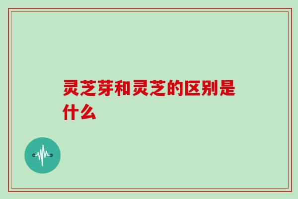 灵芝芽和灵芝的区别是什么