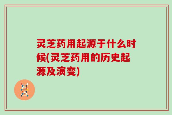 灵芝药用起源于什么时候(灵芝药用的历史起源及演变)