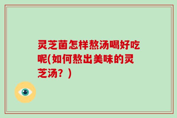 灵芝菌怎样熬汤喝好吃呢(如何熬出美味的灵芝汤？)