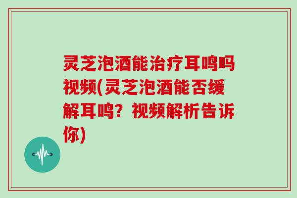 灵芝泡酒能治疗耳鸣吗视频(灵芝泡酒能否缓解耳鸣？视频解析告诉你)