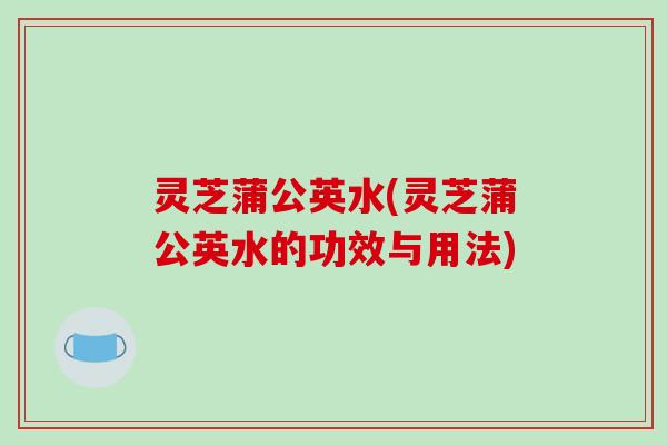 灵芝蒲公英水(灵芝蒲公英水的功效与用法)