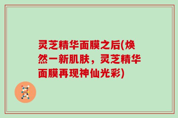 灵芝精华面膜之后(焕然一新肌肤,灵芝精华面膜再现神仙光彩)