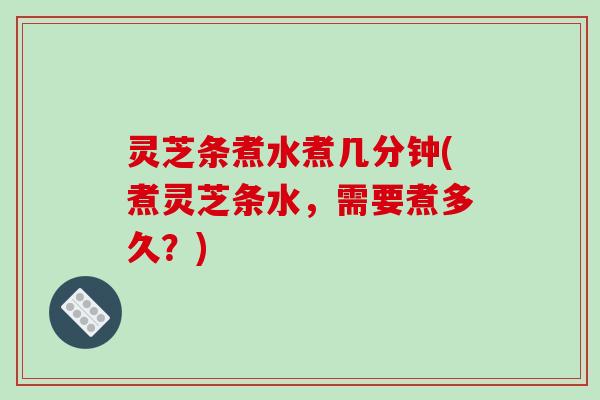 灵芝条煮水煮几分钟(煮灵芝条水,需要煮多久?)