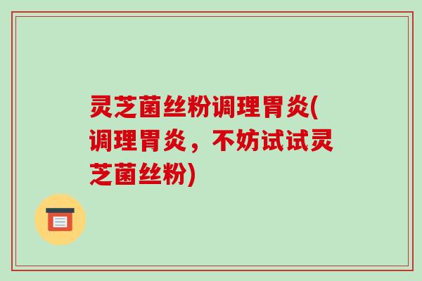 灵芝菌丝粉调理胃炎(调理胃炎,不妨试试灵芝菌丝粉)