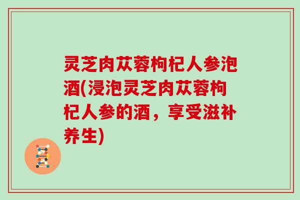 灵芝肉苁蓉枸杞人参泡酒(浸泡灵芝肉苁蓉枸杞人参的酒,享受滋补养生)