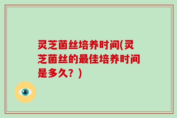 灵芝菌丝培养时间(灵芝菌丝的最佳培养时间是多久?)